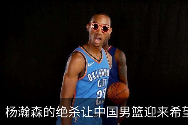 杨瀚森的绝杀让中国男篮迎来希望的曙光