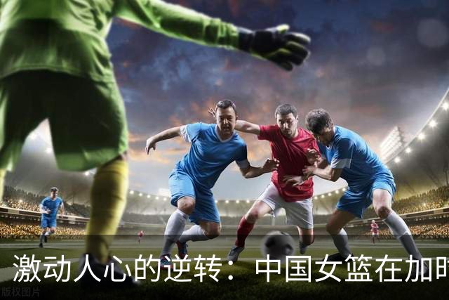 激动人心的逆转：中国女篮在加时赛战胜捷克，众多失误引发热议