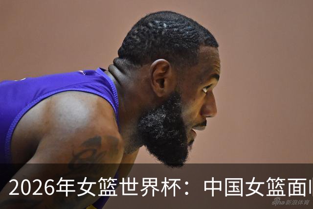 2026年女篮世界杯：中国女篮面临阵容挑选难题